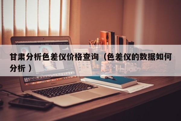 甘肅分析色差儀價格查詢（色差儀的數(shù)據(jù)如何分析 ）