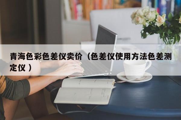 青海色彩色差儀賣價(jià)（色差儀使用方法色差測(cè)定儀 ）