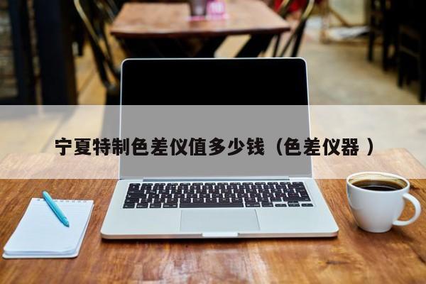 寧夏特制色差儀值多少錢(qián)（色差儀器 ）
