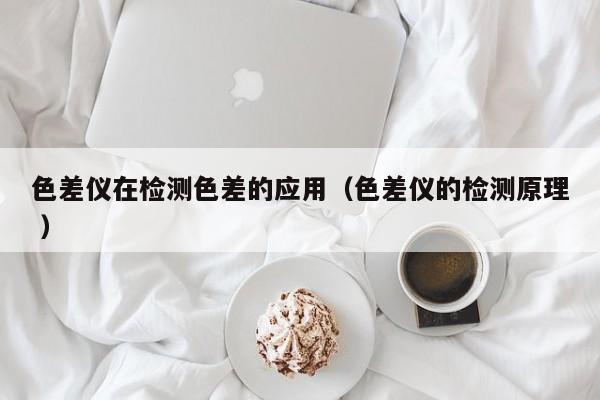 色差儀在檢測(cè)色差的應(yīng)用（色差儀的檢測(cè)原理 ）